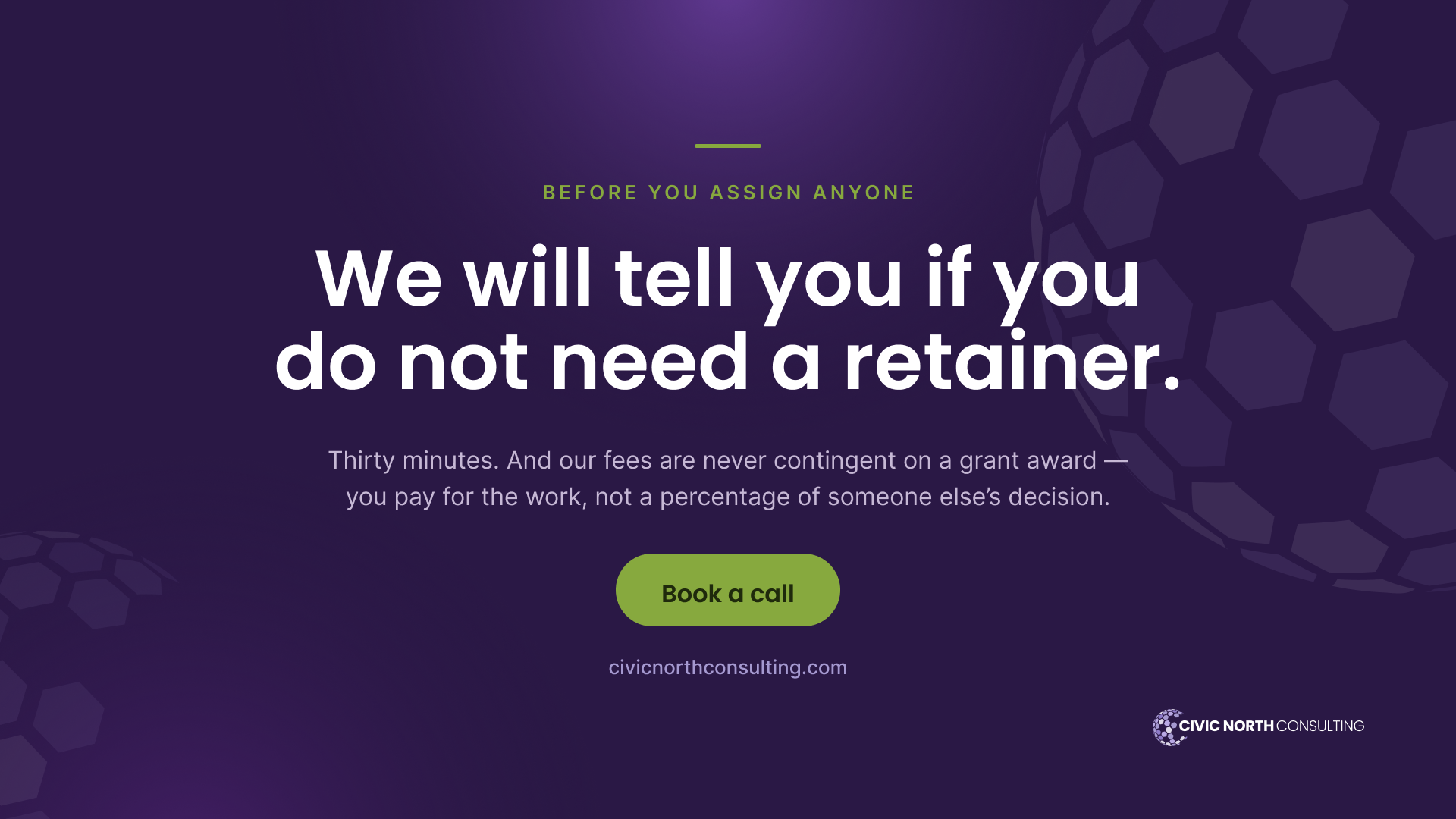 we will tell you if you do not need a retainer. Thirty minutes — and our fees are never contingent on a grant award; you pay for the work, not a percentage of someone else’s decision.